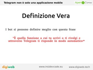 Telegram non è solo una applicazione mobile
www.digiweb.techwww.insidevcode.eu
Definizione Vera
I bot si possono definire meglio con questa frase
"È quella funzione a cui tu scrivi o ti rivolgi e
attraverso Telegram ti risponde in modo automatico”
 