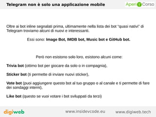 Telegram non è solo una applicazione mobile
www.digiweb.techwww.insidevcode.eu
Oltre ai bot inline segnalati prima, ultimamente nella lista dei bot “quasi nativi” di
Telegram troviamo alcuni di nuovi e interessanti.
Essi sono: Image Bot, IMDB bot, Music bot e GitHub bot.
Però non esistono solo loro, esistono alcuni come:
Trivia bot (ottimo bot per giocare da solo o in compagnia),
Sticker bot (ti permette di inviare nuovi sticker),
Vote bot (puoi aggiungere questo bot al tuo gruppo o al canale e ti permette di fare
dei sondaggi interni),
Like bot (questo se vuoi votare i bot sviluppati da terzi)
 