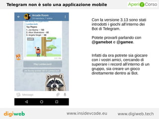 Telegram non è solo una applicazione mobile
www.digiweb.techwww.insidevcode.eu
Con la versione 3.13 sono stati
introdotti i giochi all’interno dei
Bot di Telegram.
Potete provarli parlando con
@gamebot e @gamee.
Infatti da ora potrete sia giocare
con i vostri amici, cercando di
superare i record all’interno di un
gruppo, sia creare un gioco
direttamente dentro ai Bot.
 