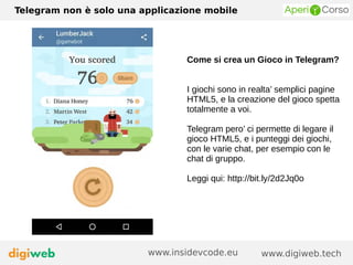 Telegram non è solo una applicazione mobile
www.digiweb.techwww.insidevcode.eu
Come si crea un Gioco in Telegram?
I giochi sono in realta’ semplici pagine
HTML5, e la creazione del gioco spetta
totalmente a voi.
Telegram pero’ ci permette di legare il
gioco HTML5, e i punteggi dei giochi,
con le varie chat, per esempio con le
chat di gruppo.
Leggi qui: http://bit.ly/2d2Jq0o
 