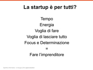 La startup è per tutti?

                                             Tempo
                                            Energia
                                         Voglia di fare
                                     Voglia di lasciare tutto
                                    Focus e Determinazione
                                                 =
                                      Fare l’imprenditore

Aperitivo Informativo – (5 Giugno 2012) @davidedattoli
 