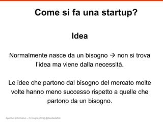 Come si fa una startup?

                                                         Idea

   Normalmente nasce da un bisogno  non si trova
          l’idea ma viene dalla necessità.

  Le idee che partono dal bisogno del mercato molte
   volte hanno meno successo rispetto a quelle che
               partono da un bisogno.

Aperitivo Informativo – (5 Giugno 2012) @davidedattoli
 