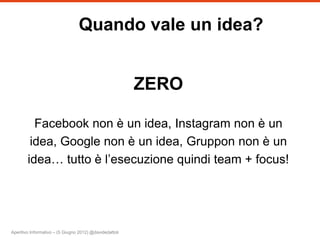 Quando vale un idea?


                                                         ZERO

          Facebook non è un idea, Instagram non è un
         idea, Google non è un idea, Gruppon non è un
        idea… tutto è l’esecuzione quindi team + focus!




Aperitivo Informativo – (5 Giugno 2012) @davidedattoli
 