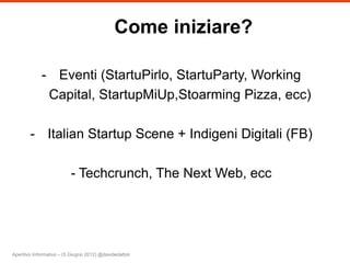 Come iniziare?

             - Eventi (StartuPirlo, StartuParty, Working
              Capital, StartupMiUp,Stoarming Pizza, ecc)

        - Italian Startup Scene + Indigeni Digitali (FB)

                          - Techcrunch, The Next Web, ecc




Aperitivo Informativo – (5 Giugno 2012) @davidedattoli
 