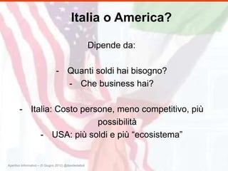 Italia o America?

                                                         Dipende da:

                                 - Quanti soldi hai bisogno?
                                   - Che business hai?

        - Italia: Costo persone, meno competitivo, più
                            possibilità
             - USA: più soldi e più “ecosistema”


Aperitivo Informativo – (5 Giugno 2012) @davidedattoli
 