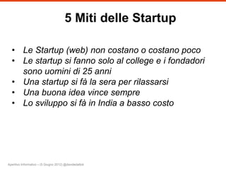 5 Miti delle Startup

  • Le Startup (web) non costano o costano poco
  • Le startup si fanno solo al college e i fondadori
    sono uomini di 25 anni
  • Una startup si fà la sera per rilassarsi
  • Una buona idea vince sempre
  • Lo sviluppo si fà in India a basso costo




Aperitivo Informativo – (5 Giugno 2012) @davidedattoli
 