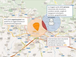 La maggior parte delle persone
                                  interessate alle iniziativa a
                                  carattere sociale, sceglie di
                                  impegnarsi nel proprio
                                  territorio, geograficamente
                                  delimitato
90 % delle organizzazioni non
profit ha un raggio d’azione al
più provinciale/regionale.




                                  Internet deve dare strumenti
                                  di visibilità ed incontro
                                  all’interno di questa area
                                  territoriale. Questo fa uidu.
 