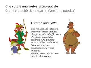 Che cosa è una web-startup-sociale
Come e perchè siamo partiti (Versione poetica)


                C’erano una volta,
                due ragazzi che volevano
                creare un social network
                che fosse utile ed efficace, e
                che fosse sopratutto
                concreto. Che potesse
                essere utilizzato da tante
                tante persone per
                organizzare il proprio
                impegno
                sociale, esattamente dove
                queste abitavano...
 