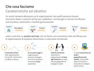 Che cosa facciamo
 Caratteristiche ed obiettivi
 Un social network attraverso cui le organizzazioni non profit possono trovare
 strumenti ideati e costruiti ad hoc per soddisfare i loro bisogni in termini di efficacia
 comunicativa, continuità e ricambio generazionale.
 Capitale                     Lavoro                Visibilità                Sostegno
            Raccogliere                 Trovare                  Ottenere                Ottenere
             donazioni                 volontari                 visibilità              sostegno


 uidu è costruito su quattro principi, che ne fanno uno strumento utile ed efficace per
 le organizzazioni di qualsiasi dimensione e estensione territoriale.




È costruito ad hoc        In un unico luogo le     uidu fa incontrare           In uidu la presenza sul
sulle organizzazioni      organizzazioni           sostenitori e                web è
non profit. Come fosse    possono interagire       organizzazioni in base       geograficamente
un abito su misura.       con chi le sostiene e    agli interessi e in base     mirata: il non profit
                          incontrare nuovi         all’area geografica di       abita il territorio e
                          sostenitori.             impegno sociale              necessita di sostegno
                                                                                del territorio.
 