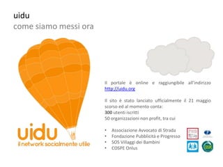uidu
come siamo messi ora




                       Il portale è online e raggiungibile all’indirizzo
                       http://uidu.org

                       Il sito è stato lanciato ufficialmente il 21 maggio
                       scorso ed al momento conta:
                       300 utenti iscritti
                       50 organizzazioni non profit, tra cui

                       •   Associazione Avvocato di Strada
                       •   Fondazione Pubblicità e Progresso
                       •   SOS Villaggi dei Bambini
                       •   COSPE Onlus
 
