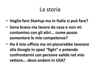 La storia
• Voglio fare Startup ma in Italia si può fare?
• Sono bravo ma lavoro da casa e non mi
  contamino con gli altri... come posso
  aumentare le mie competenze?
• Ho il mio ufficio ma mi piacerebbe lavorare
  alla Google in spazi “fighi” e potendo
  confrontarmi con persone valide nel mio
  settore... devo andare in USA?
 
