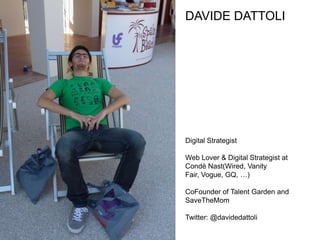 DAVIDE DATTOLI




Digital Strategist

Web Lover & Digital Strategist at
Condè Nast(Wired, Vanity
Fair, Vogue, GQ, …)

CoFounder of Talent Garden and
SaveTheMom

Twitter: @davidedattoli
 
