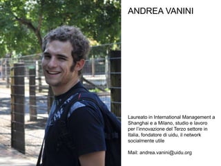 ANDREA VANINI




Laureato in International Management a
Shanghai e a Milano, studio e lavoro
per l’innovazione del Terzo settore in
Italia, fondatore di uidu, il network
socialmente utile

Mail: andrea.vanini@uidu.org
 