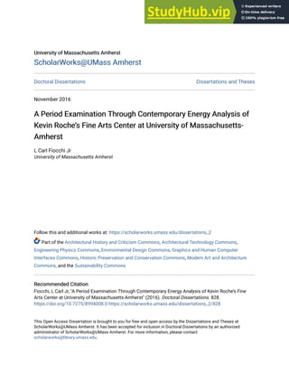University of Massachusetts Amherst
University of Massachusetts Amherst
ScholarWorks@UMass Amherst
ScholarWorks@UMass Amherst
Doctoral Dissertations Dissertations and Theses
November 2016
A Period Examination Through Contemporary Energy Analysis of
A Period Examination Through Contemporary Energy Analysis of
Kevin Roche’s Fine Arts Center at University of Massachusetts-
Kevin Roche’s Fine Arts Center at University of Massachusetts-
Amherst
Amherst
L Carl Fiocchi Jr
University of Massachusetts Amherst
Follow this and additional works at: https://scholarworks.umass.edu/dissertations_2
Part of the Architectural History and Criticism Commons, Architectural Technology Commons,
Engineering Physics Commons, Environmental Design Commons, Graphics and Human Computer
Interfaces Commons, Historic Preservation and Conservation Commons, Modern Art and Architecture
Commons, and the Sustainability Commons
Recommended Citation
Recommended Citation
Fiocchi, L Carl Jr, "A Period Examination Through Contemporary Energy Analysis of Kevin Roche’s Fine
Arts Center at University of Massachusetts-Amherst" (2016). Doctoral Dissertations. 828.
https://doi.org/10.7275/8994008.0 https://scholarworks.umass.edu/dissertations_2/828
This Open Access Dissertation is brought to you for free and open access by the Dissertations and Theses at
ScholarWorks@UMass Amherst. It has been accepted for inclusion in Doctoral Dissertations by an authorized
administrator of ScholarWorks@UMass Amherst. For more information, please contact
scholarworks@library.umass.edu.
 