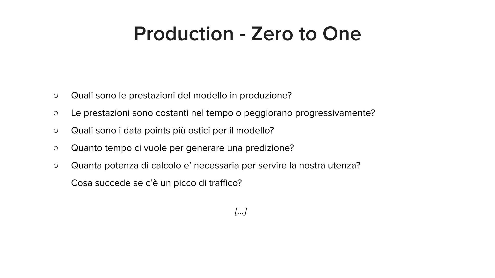 ○ Quali sono le prestazioni del modello in produzione?
○ Le prestazioni sono costanti nel tempo o peggiorano progressivamente?
○ Quali sono i data points più ostici per il modello?
○ Quanto tempo ci vuole per generare una predizione?
○ Quanta potenza di calcolo e’ necessaria per servire la nostra utenza?
Cosa succede se c’è un picco di traﬃco?
[...]
Production - Zero to One
 