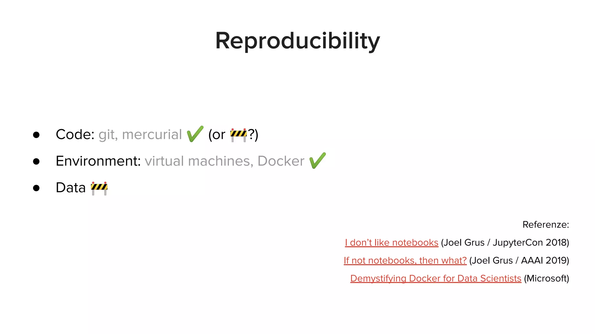 ● Code: git, mercurial ✔ (or 🚧?)
● Environment: virtual machines, Docker ✔
● Data 🚧
Referenze:
I don’t like notebooks (Joel Grus / JupyterCon 2018)
If not notebooks, then what? (Joel Grus / AAAI 2019)
Demystifying Docker for Data Scientists (Microsoft)
Reproducibility
 
