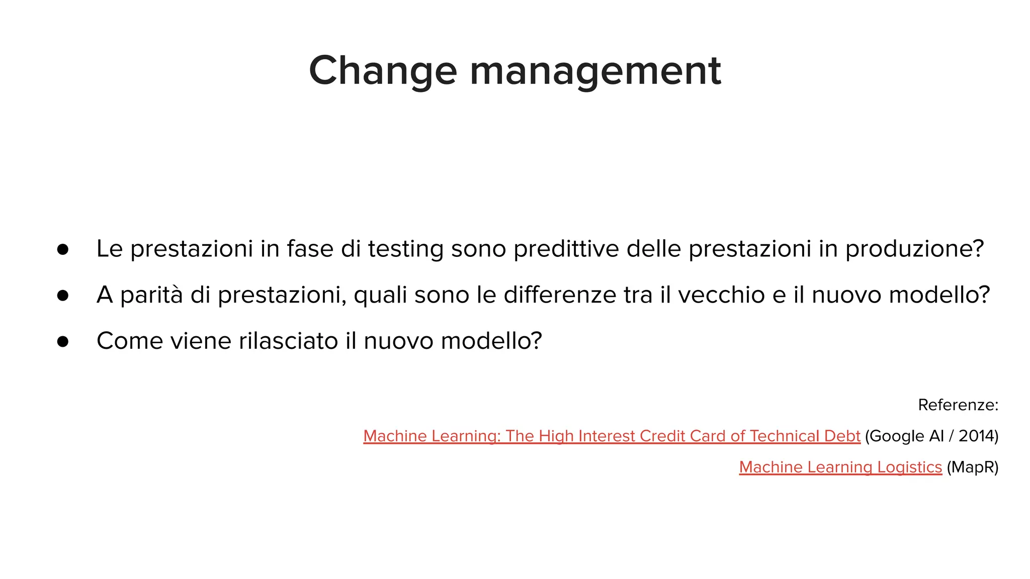 ● Le prestazioni in fase di testing sono predittive delle prestazioni in produzione?
● A parità di prestazioni, quali sono le diﬀerenze tra il vecchio e il nuovo modello?
● Come viene rilasciato il nuovo modello?
Referenze:
Machine Learning: The High Interest Credit Card of Technical Debt (Google AI / 2014)
Machine Learning Logistics (MapR)
Change management
 