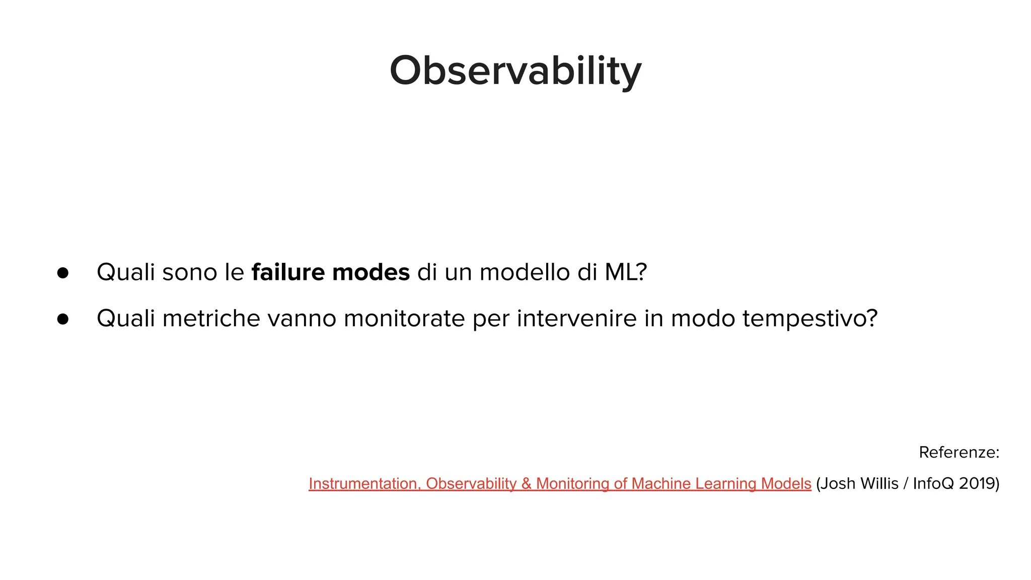 ● Quali sono le failure modes di un modello di ML?
● Quali metriche vanno monitorate per intervenire in modo tempestivo?
Referenze:
Instrumentation, Observability & Monitoring of Machine Learning Models (Josh Willis / InfoQ 2019)
Observability
 