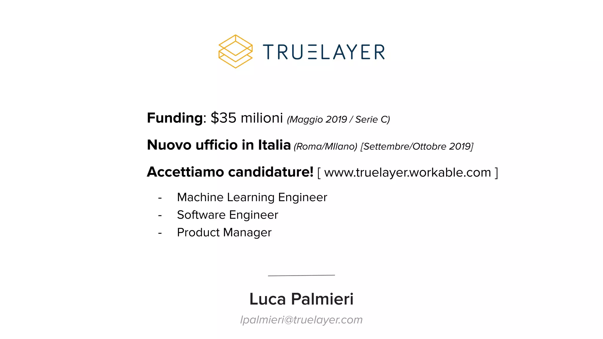 Luca Palmieri
lpalmieri@truelayer.com
Funding: $35 milioni (Maggio 2019 / Serie C)
Nuovo uﬃcio in Italia (Roma/MIlano) [Settembre/Ottobre 2019]
Accettiamo candidature! [ www.truelayer.workable.com ]
- Machine Learning Engineer
- Software Engineer
- Product Manager
 