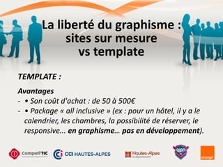 Avantages	
  
-­‐ •	
  Son	
  coût	
  d'achat	
  :	
  de	
  50	
  à	
  500€	
  
-­‐ •	
  Package	
  «	
  all	
  inclusive	
  »	
  (ex	
  :	
  pour	
  un	
  hôtel,	
  il	
  y	
  a	
  le	
  
calendrier,	
  les	
  chambres,	
  la	
  possibilité	
  de	
  réserver,	
  le	
  
responsive...	
  en	
  graphisme…	
  pas	
  en	
  développement).
TEMPLATE	
  :
La	
  liberté	
  du	
  graphisme	
  :	
  
sites	
  sur	
  mesure	
  
vs	
  template
 