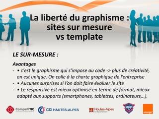 Avantages	
  
-­‐ •	
  c'est	
  le	
  graphisme	
  qui	
  s'impose	
  au	
  code	
  -­‐>	
  plus	
  de	
  créativité,	
  
on	
  est	
  unique.	
  On	
  colle	
  à	
  la	
  charte	
  graphique	
  de	
  l’entreprise	
  
-­‐ •	
  Aucunes	
  surprises	
  si	
  l’on	
  doit	
  faire	
  évoluer	
  le	
  site	
  
-­‐ •	
  Le	
  responsive	
  est	
  mieux	
  optimisé	
  en	
  terme	
  de	
  format,	
  mieux	
  
adapté	
  aux	
  supports	
  (smartphones,	
  tablettes,	
  ordinateurs,..).
LE	
  SUR-­‐MESURE	
  :
La	
  liberté	
  du	
  graphisme	
  :	
  
sites	
  sur	
  mesure	
  
vs	
  template
 