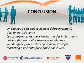CONCLUSION
Un	
  site	
  ne	
  se	
  doit	
  plus	
  seulement	
  d'être	
  informatif,	
   
c’est	
  un	
  outil	
  de	
  vente.	
  
Les	
  compétences	
  des	
  développeurs	
  et	
  des	
  intégrateurs	
  
doivent	
  désormais	
  être	
  associées	
  à	
  celles	
  des	
  
webdesigners,	
  car	
  un	
  des	
  enjeux	
  de	
  la	
  stratégie	
  
marketing	
  d'une	
  entreprise	
  passe	
  par	
  le	
  web.
 