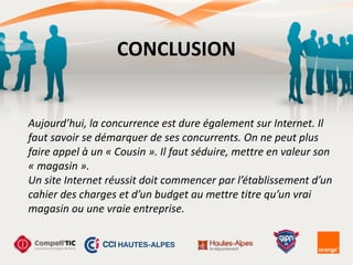 CONCLUSION
Aujourd’hui,	
  la	
  concurrence	
  est	
  dure	
  également	
  sur	
  Internet.	
  Il	
  
faut	
  savoir	
  se	
  démarquer	
  de	
  ses	
  concurrents.	
  On	
  ne	
  peut	
  plus	
  
faire	
  appel	
  à	
  un	
  «	
  Cousin	
  ».	
  Il	
  faut	
  séduire,	
  mettre	
  en	
  valeur	
  son	
  
«	
  magasin	
  ». 
Un	
  site	
  Internet	
  réussit	
  doit	
  commencer	
  par	
  l’établissement	
  d’un	
  
cahier	
  des	
  charges	
  et	
  d’un	
  budget	
  au	
  mettre	
  titre	
  qu’un	
  vrai	
  
magasin	
  ou	
  une	
  vraie	
  entreprise.
 
