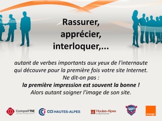 Rassurer,	
  
apprécier,	
  
interloquer,...	
  
autant	
  de	
  verbes	
  importants	
  aux	
  yeux	
  de	
  l'internaute	
  
qui	
  découvre	
  pour	
  la	
  première	
  fois	
  votre	
  site	
  Internet.	
  
Ne	
  dit-­‐on	
  pas	
  :	
  
la	
  première	
  impression	
  est	
  souvent	
  la	
  bonne	
  !	
  
Alors	
  autant	
  soigner	
  l'image	
  de	
  son	
  site.
 