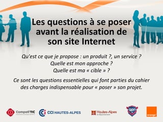 Les	
  questions	
  à	
  se	
  poser	
  
avant	
  la	
  réalisation	
  de	
  
son	
  site	
  Internet
Qu'est	
  ce	
  que	
  je	
  propose	
  :	
  un	
  produit	
  ?,	
  un	
  service	
  ?	
  	
  
Quelle	
  est	
  mon	
  approche	
  ?	
  	
  
Quelle	
  est	
  ma	
  «	
  cible	
  »	
  ?	
  
!Ce	
  sont	
  les	
  questions	
  essentielles	
  qui	
  font	
  parties	
  du	
  cahier	
  
des	
  charges	
  indispensable	
  pour	
  «	
  poser	
  »	
  son	
  projet.
 