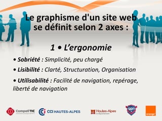 Le	
  graphisme	
  d'un	
  site	
  web	
  
se	
  définit	
  selon	
  2	
  axes	
  :
1	
  •	
  L’ergonomie
•	
  Sobriété	
  :	
  Simplicité,	
  peu	
  chargé
•	
  Lisibilité	
  :	
  Clarté,	
  Structuration,	
  Organisation
•	
  Utilisabilité	
  :	
  Facilité	
  de	
  navigation,	
  repérage,	
  
liberté	
  de	
  navigation
 