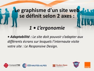 Le	
  graphisme	
  d'un	
  site	
  web	
  
se	
  définit	
  selon	
  2	
  axes	
  :
1	
  •	
  L’ergonomie
•	
  Adaptabilité	
  :	
  Le	
  site	
  doit	
  pouvoir	
  s’adapter	
  aux	
  
différents	
  écrans	
  sur	
  lesquels	
  l’internaute	
  visite	
  
votre	
  site	
  :	
  Le	
  Responsive	
  Design.
 