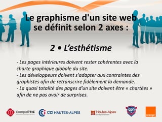 Le	
  graphisme	
  d'un	
  site	
  web	
  
se	
  définit	
  selon	
  2	
  axes	
  :
2	
  •	
  L’esthétisme
-­‐	
  Les	
  pages	
  intérieures	
  doivent	
  rester	
  cohérentes	
  avec	
  la	
  
charte	
  graphique	
  globale	
  du	
  site.	
  
-­‐	
  Les	
  développeurs	
  doivent	
  s'adapter	
  aux	
  contraintes	
  des	
  
graphistes	
  afin	
  de	
  retranscrire	
  fidèlement	
  la	
  demande.	
  
-­‐	
  La	
  quasi	
  totalité	
  des	
  pages	
  d’un	
  site	
  doivent	
  être	
  «	
  chartées	
  »	
  
afin	
  de	
  ne	
  pas	
  avoir	
  de	
  surprises.	
  
 