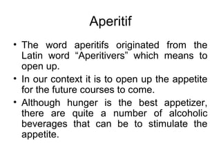 Aperitif
• The word aperitifs originated from the
Latin word “Aperitivers” which means to
open up.
• In our context it is to open up the appetite
for the future courses to come.
• Although hunger is the best appetizer,
there are quite a number of alcoholic
beverages that can be to stimulate the
appetite.
 