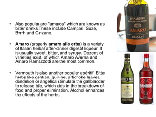 • Also popular are "amaros" which are known as
bitter drinks These include Campari, Suze,
Byrrh and Cinzano.
• Amaro (properly amaro alle erbe) is a variety
of Italian herbal after-dinner digestif liqueur. It
is usually sweet, bitter, and syrupy. Dozens of
varieties exist, of which Amaro Averna and
Amaro Ramazzotti are the most common.
• Vermouth is also another popular apéritif. Bitter
herbs like gentian, quinine, artichoke leaves,
dandelion or angelica stimulate the gallbladder
to release bile, which aids in the breakdown of
food and proper elimination. Alcohol enhances
the effects of the herbs.
 