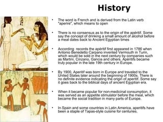 History
• The word is French and is derived from the Latin verb
"aperire", which means to open
• There is no consensus as to the origin of the apéritif. Some
say the concept of drinking a small amount of alcohol before
a meal dates back to Ancient Egyptian times
• According records the apéritif first appeared in 1786 when
Antonio Benedetto Carpano invented Vermouth in Turin,
which would be sold in the next century by companies such
as Martini, Cinzano, Gancia and others. Apéritifs became
truly popular in the late 19th century in Europe.
• By 1900, Aperitif was born in Europe and traveled to the
United States later around the beginning of 1900s. There is
no definite evidence indicating the origin of aperitif. Some say
it goes back to the biblical days of ancient Egyptian era.
• When it became popular for non-medicinal consumption, it
was served as an appetite stimulator before the meal, which
became the social tradition in many parts of Europe.
• In Spain and some countries in Latin America, aperitifs have
been a staple of Tapas-style cuisine for centuries.
 