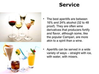 Service
• The best aperitifs are between
16% and 24% alcohol (32 to 48
proof). They are often wine
derivatives that producers fortify
and flavor, although some, like
the popular Campari, are more
akin to a spirit than a wine.
• Aperitifs can be served in a wide
variety of ways – straight with ice,
with water, with mixers.
 