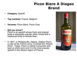 Picon Biere A Diageo
Brand
• Category: Aperitif
• Top markets: France, Belgium
• Variants: Picon Bière, Picon Club
• Did you know?
Picon is an aperitif whose fruity and original
taste is especially popular when mixed with a
traditional white or blonde beer.
• In 1837, in Philippeville, Algeria, Gaetan Picon,
a rider of the French army, invented the 'African
Amer'. Today, Picon is mainly consumed with
beer or white wine and it is the most popular
aperitif in the Alsace region of France
 