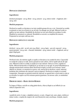 DOVLECEI ŢĂRĂNEŞTI

Ingrediente:

dovlecei proaspeţi - 200 g, făină - 100 g, usturoi - 50 g, mărar verde - 1 legătură, ulei -
250 g, sare

Mod de preparare:

Dovleceii se spală, se decojesc şi se taie rondele groase de cea 2 cm. Usturoiul se curăţă,
se pisează cu sare şi se freacă cu 50 ml ulei. Se adaugă 200 ml apă. Mărarul verde se
spală şi se taie mărunt. Rondelele de dovlecei se trec prin făină şi se prăjesc în ulei.
Mujdeiul se amestecă cu mărarul. Rondelele se servesc cu mujdeiul de usturoi.
Preparatul se serveşte cald sau rece.

DOVLECEI UMPLUŢI CU LEGUME

Ingrediente:

dovlecei - 500 g, ulei - 50 ml, unt-25 g, făină – 100 g, lapte - 400 ml, caşcaval - 100 g,
şuncă presată - 100 g, ouă - 1 bucată, smântână - 150 g, mărar verde - 1 legătură, sare şi
piper după gust

Mod de preparare:

Dovleceii mici, de mărime egală, se spală, se decojesc şi se curăţă de miez. Caşcavalul
se curăţă de coajă şi se rade. Şunca presată se taie cuburi. Oul se spală sub jet de apă
rece. Mărarul verde se curăţă, se spală şi se taie mărunt. Făina se cerne. Laptele se
fierbe. Miezul dovleceilor se înăbuşă în 30 ml ulei şi 70 ml apă. In untul înfierbântat se
adaugă amestecând continuu făina dizolvată în lapte; se fierb cea 8 minute. Sosul
obţinut se răceşte, se amestecă cu şunca, oul, miezul de la dovlecei, untul, mărarul,
jumătate din cantitatea de caşcaval, sarea şi piperul. Dovleceii se umplu cu această
compoziţie. Deasupra se presară restul de caşcaval, se aşează într-o tavă unsă cu ulei şi
se introduc la cuptor cea 8-l0 minute pentru gratinare. Se servesc calzi, cu smântână
deasupra.

DROB DE URZICI – RADU ANTON ROMAN

În Argeș și Vâlcea, urzicile se culeg până târziu, chiar și după ce au înflorit și s-au
ridicat ciupercile verii.

Ingrediente:

1 poală de urzici, 6 cepe, 1 căpățână usturoi, 12 ouă, 2 linguri unt, sare, piper, cimbru și
mărar verde, 1 coșuleț de ciuperci de vară (bureți de rouă, urechiușe, vinețele, iuțari).

Mod de preparare:
 