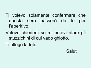 Ti volevo solamente confermare che
questa sera passerò da te per
l’aperitivo.
Volevo chiederti se mi potevi rifare gli
stuzzichini di cui vado ghiotto.
Ti allego la foto.
Saluti

 