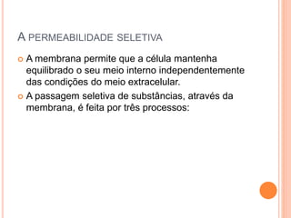 A PERMEABILIDADE SELETIVA
 A membrana permite que a célula mantenha
equilibrado o seu meio interno independentemente
das condições do meio extracelular.
 A passagem seletiva de substâncias, através da
membrana, é feita por três processos:
 