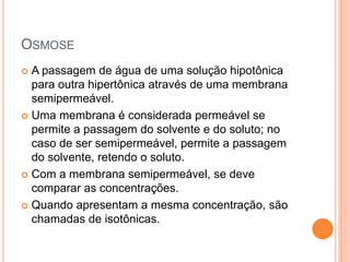 OSMOSE
 A passagem de água de uma solução hipotônica
para outra hipertônica através de uma membrana
semipermeável.
 Uma membrana é considerada permeável se
permite a passagem do solvente e do soluto; no
caso de ser semipermeável, permite a passagem
do solvente, retendo o soluto.
 Com a membrana semipermeável, se deve
comparar as concentrações.
 Quando apresentam a mesma concentração, são
chamadas de isotônicas.
 