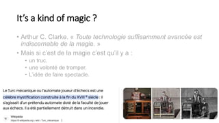 It’s a kind of magic ?
• Arthur C. Clarke. « Toute technologie suffisamment avancée est
indiscernable de la magie. »
• Mais si c’est de la magie c’est qu’il y a :
• un truc.
• une volonté de tromper.
• L’idée de faire spectacle.
10
 