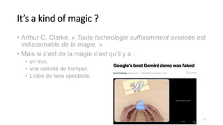 It’s a kind of magic ?
• Arthur C. Clarke. « Toute technologie suffisamment avancée est
indiscernable de la magie. »
• Mais si c’est de la magie c’est qu’il y a :
• un truc.
• une volonté de tromper.
• L’idée de faire spectacle.
11
 