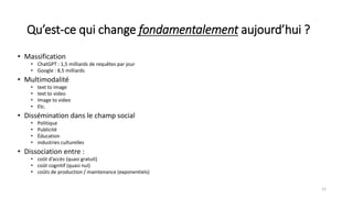 Qu’est-ce qui change fondamentalement aujourd’hui ?
• Massification
• ChatGPT : 1,5 milliards de requêtes par jour
• Google : 8,5 milliards
• Multimodalité
• text to image
• text to video
• Image to video
• Etc.
• Dissémination dans le champ social
• Politique
• Publicité
• Éducation
• industries culturelles
• Dissociation entre :
• coût d’accès (quasi gratuit)
• coût cognitif (quasi nul)
• coûts de production / maintenance (exponentiels)
12
 
