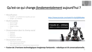 • Massification
• ChatGPT : 1,5 milliards de requêtes par jour
• Google : 8,5 milliards
• Multimodalité
• text to image
• text to video
• Image to video
• Etc.
• Dissémination dans le champ social
• Politique
• Publicité
• Éducation
• industries culturelles
• Dissociation entre :
• coût d’accès (quasi gratuit)
• coût cognitif (quasi nul)
• coûts de production / maintenance (exponentiels)
• Fusion de 2 horizons technologiques longtemps fantasmés : robotique et IA conversationnelle.
Qu’est-ce qui change fondamentalement aujourd’hui ?
13
https://www.youtube.com/watch?v=Sq1QZB5baNw
 
