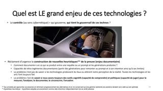 Quel est LE grand enjeu de ces technologies ?
• Réclament d’urgence la construction de nouvelles heuristiques** de la preuve (enjeu documentaire)
• Comment documente-t-on ce qui se produit entre une requête ou un prompt et les générations produites ?
• Capacités de rétro-ingénieries documentaires (partir des générations pour remonter au prompt et à son intention ainsi qu’à ses limites)
• Le problème n’est pas de savoir si les technologies produisent du faux ou altèrent notre perception de la réalité. Toutes les technologies et les
arts l’ont toujours fait
• Le problème c’est de savoir si nous avons toujours des outils cognitifs (capacité de comprendre) et politiques (capacité de juger) pour le
mesurer, l’analyser, le documenter, le circonscrire, l’encadrer.
14
** Qui procède par approches successives en éliminant progressivement les alternatives et en ne conservant qu'une gamme restreinte de solutions tendant vers celle qui est optimale
** Hypothèse heuristique : Hypothèse adoptée provisoirement comme idée directrice indépendamment de sa vérité absolue
• Le contrôle (au sens cybernétique) = qui gouverne, qui tient le gouvernail de ces technos ?
 