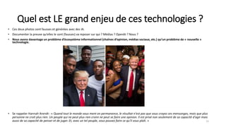 Quel est LE grand enjeu de ces technologies ?
• Ces deux photos sont fausses et générées avec des IA.
• Documenter la preuve qu’elles le sont (fausses) va reposer sur qui ? Médias ? OpenAI ? Nous ?
• Nous avons davantage un problème d’écosystème informationnel (chaînes d’opinion, médias sociaux, etc.) qu’un problème de « nouvelle »
technologie.
15
• Se rappeler Hannah Arendt : « Quand tout le monde vous ment en permanence, le résultat n'est pas que vous croyez ces mensonges, mais que plus
personne ne croit plus rien. Un peuple qui ne peut plus rien croire ne peut se faire une opinion. Il est privé non seulement de sa capacité d'agir mais
aussi de sa capacité de penser et de juger. Et, avec un tel peuple, vous pouvez faire ce qu'il vous plaît. »
 