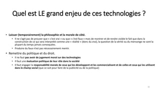 Quel est LE grand enjeu de ces technologies ?
• Laisser (temporairement) la philosophie et la morale de côté.
• Il ne s’agit pas de prouver que « c’est vrai » ou que « c’est faux » mais de montrer et de rendre visible le fait que dans la
construction de ce qui sera interprété comme une « réalité » (donc du vrai), la question de la vérité ou du mensonge ne sont la
plupart du temps jamais convoquées.
• Produire du faux n’est pas nécessairement mentir.
• Remettre du politique et du droit.
• Il ne faut pas avoir de jugement moral sur des technologies
• Il faut une évaluation politique de leur rôle dans la société
• Il faut engager la responsabilité morale de ceux qui les développent et les commercialisent et de celles et ceux qui les utilisent
dans le champ social (que ce soit pour faire de la publicité ou de la politique)
16
 