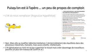 Puisqu’on est à l’apéro … un peu de propos de comptoir.
• L’IA va nous remplacer (feignasse hypothèse)
19
• Non. Mais elle va modifier (désintermédiation / réintermédiation) des équilibres dans des
processus industriels, manuels, mais aussi créatifs, intellectuels.
• L’IA (générative ou non) ne va pas supprimer le travail mais créer davantage de travailleurs
pauvres (cf plus loin travaux de Casilli et al.)
 