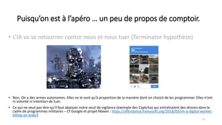 Puisqu’on est à l’apéro … un peu de propos de comptoir.
• L’IA va se retourner contre nous et nous tuer (Terminator hypothèse)
21
• Non. On a des armes autonomes. Elles ne le sont qu’à proportion de la manière dont on choisit de les programmer. Elles n’ont
ni volonté ni intention de tuer.
• Ce qui ne veut pas dire qu’il faut abaisser notre seuil de vigilance (exemple des Captchas qui entraînaient des drones dans le
cadre de programmes militaires – Cf Google et projet Maven : https://affordance.framasoft.org/2018/03/im-a-digital-worker-
killing-an-arab/)
 